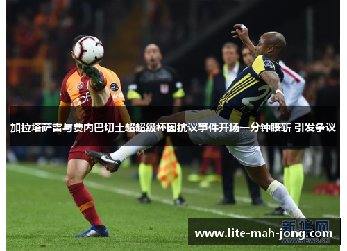 加拉塔萨雷与费内巴切土超超级杯因抗议事件开场一分钟腰斩 引发争议
